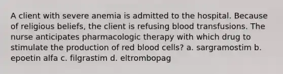 A client with severe anemia is admitted to the hospital. Because of religious beliefs, the client is refusing blood transfusions. The nurse anticipates pharmacologic therapy with which drug to stimulate the production of red blood cells? a. sargramostim b. epoetin alfa c. filgrastim d. eltrombopag