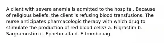 A client with severe anemia is admitted to the hospital. Because of religious beliefs, the client is refusing blood transfusions. The nurse anticipates pharmacologic therapy with which drug to stimulate the production of red blood cells? a. Filgrastim b. Sargramostim c. Epoetin alfa d. Eltrombopag