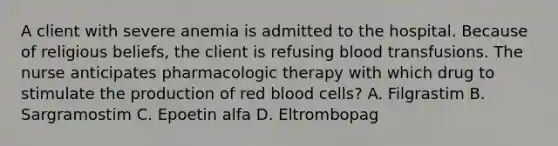 A client with severe anemia is admitted to the hospital. Because of religious beliefs, the client is refusing blood transfusions. The nurse anticipates pharmacologic therapy with which drug to stimulate the production of red blood cells? A. Filgrastim B. Sargramostim C. Epoetin alfa D. Eltrombopag