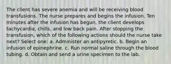 The client has severe anemia and will be receiving blood transfusions. The nurse prepares and begins the infusion. Ten minutes after the infusion has begun, the client develops tachycardia, chills, and low back pain. After stopping the transfusion, which of the following actions should the nurse take next? Select one: a. Administer an antipyretic. b. Begin an infusion of epinephrine. c. Run normal saline through the blood tubing. d. Obtain and send a urine specimen to the lab.