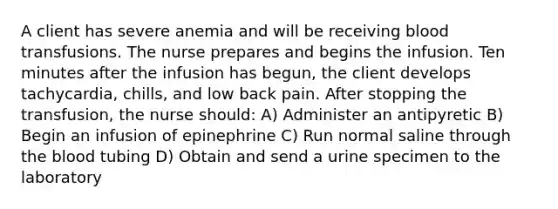 A client has severe anemia and will be receiving blood transfusions. The nurse prepares and begins the infusion. Ten minutes after the infusion has begun, the client develops tachycardia, chills, and low back pain. After stopping the transfusion, the nurse should: A) Administer an antipyretic B) Begin an infusion of epinephrine C) Run normal saline through the blood tubing D) Obtain and send a urine specimen to the laboratory