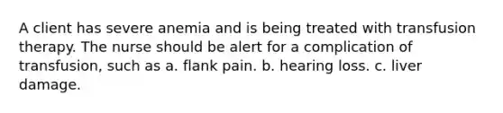 A client has severe anemia and is being treated with transfusion therapy. The nurse should be alert for a complication of transfusion, such as a. flank pain. b. hearing loss. c. liver damage.