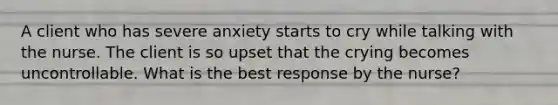 A client who has severe anxiety starts to cry while talking with the nurse. The client is so upset that the crying becomes uncontrollable. What is the best response by the nurse?