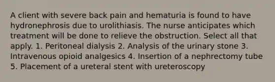 A client with severe back pain and hematuria is found to have hydronephrosis due to urolithiasis. The nurse anticipates which treatment will be done to relieve the obstruction. Select all that apply. 1. Peritoneal dialysis 2. Analysis of the urinary stone 3. Intravenous opioid analgesics 4. Insertion of a nephrectomy tube 5. Placement of a ureteral stent with ureteroscopy