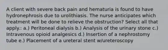 A client with severe back pain and hematuria is found to have hydronephrosis due to urolithiasis. The nurse anticipates which treatment will be done to relieve the obstruction? Select all that apply.: a.) Peritoneal dialysis b.) Analysis of the urinary stone c.) Intravenous opioid analgesics d.) Insertion of a nephrostomy tube e.) Placement of a ureteral stent w/ureteroscopy