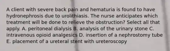 A client with severe back pain and hematuria is found to have hydronephrosis due to urolithiasis. The nurse anticipates which treatment will be done to relieve the obstruction? Select all that apply. A. peritoneal dialysis B. analysis of the urinary stone C. intravenous opioid analgesics D. insertion of a nephrostomy tube E. placement of a ureteral stent with ureteroscopy