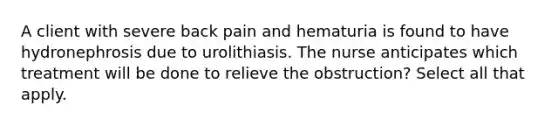 A client with severe back pain and hematuria is found to have hydronephrosis due to urolithiasis. The nurse anticipates which treatment will be done to relieve the obstruction? Select all that apply.