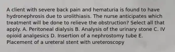 A client with severe back pain and hematuria is found to have hydronephrosis due to urolithiasis. The nurse anticipates which treatment will be done to relieve the obstruction? Select all that apply. A. Peritoneal dialysis B. Analysis of the urinary stone C. IV opioid analgesics D. Insertion of a nephrostomy tube E. Placement of a ureteral stent with ureteroscopy