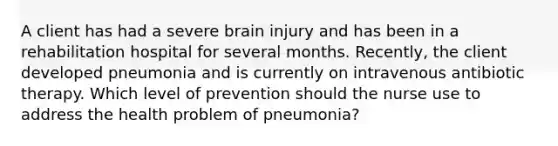 A client has had a severe brain injury and has been in a rehabilitation hospital for several months. Recently, the client developed pneumonia and is currently on intravenous antibiotic therapy. Which level of prevention should the nurse use to address the health problem of pneumonia?