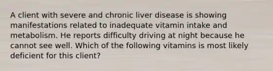 A client with severe and chronic liver disease is showing manifestations related to inadequate vitamin intake and metabolism. He reports difficulty driving at night because he cannot see well. Which of the following vitamins is most likely deficient for this client?