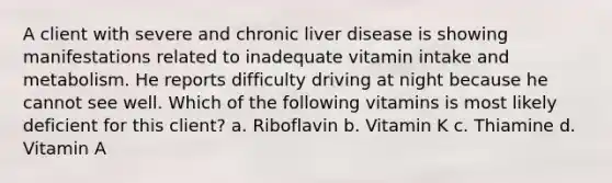 A client with severe and chronic liver disease is showing manifestations related to inadequate vitamin intake and metabolism. He reports difficulty driving at night because he cannot see well. Which of the following vitamins is most likely deficient for this client? a. Riboflavin b. Vitamin K c. Thiamine d. Vitamin A