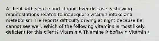 A client with severe and chronic liver disease is showing manifestations related to inadequate vitamin intake and metabolism. He reports difficulty driving at night because he cannot see well. Which of the following vitamins is most likely deficient for this client? Vitamin A Thiamine Riboflavin Vitamin K