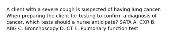 A client with a severe cough is suspected of having lung cancer. When preparing the client for testing to confirm a diagnosis of cancer, which tests should a nurse anticipate? SATA A. CXR B. ABG C. Bronchoscopy D. CT E. Pulmonary function test