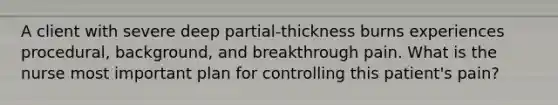 A client with severe deep partial-thickness burns experiences procedural, background, and breakthrough pain. What is the nurse most important plan for controlling this patient's pain?