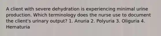 A client with severe dehydration is experiencing minimal urine production. Which terminology does the nurse use to document the client's urinary output? 1. Anuria 2. Polyuria 3. Oliguria 4. Hematuria