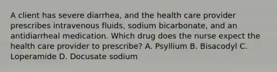 A client has severe diarrhea, and the health care provider prescribes intravenous fluids, sodium bicarbonate, and an antidiarrheal medication. Which drug does the nurse expect the health care provider to prescribe? A. Psyllium B. Bisacodyl C. Loperamide D. Docusate sodium