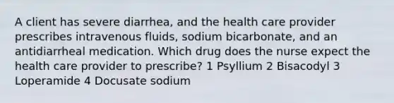 A client has severe diarrhea, and the health care provider prescribes intravenous fluids, sodium bicarbonate, and an antidiarrheal medication. Which drug does the nurse expect the health care provider to prescribe? 1 Psyllium 2 Bisacodyl 3 Loperamide 4 Docusate sodium