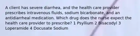 A client has severe diarrhea, and the health care provider prescribes intravenous fluids, sodium bicarbonate, and an antidiarrheal medication. Which drug does the nurse expect the health care provider to prescribe? 1 Psyllium 2 Bisacodyl 3 Loperamide 4 Docusate Sodium