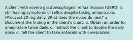 A client with severe gastroesophageal reflux disease (GERD) is still having symptoms of reflux despite taking omeprazole, (Prilosec) 20 mg daily. What does the nurse do next? a. Document the finding in the client's chart. b. Obtain an order for omeprazole twice daily. c. Instruct the client to double the daily dose. d. Tell the client to take antacids with omeprazole.