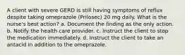 A client with severe GERD is still having symptoms of reflux despite taking omeprazole (Prilosec) 20 mg daily. What is the nurse's best action? a. Document the finding as the only action. b. Notify the health care provider. c. Instruct the client to stop the medication immediately. d. Instruct the client to take an antacid in addition to the omeprazole.