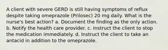 A client with severe GERD is still having symptoms of reflux despite taking omeprazole (Prilosec) 20 mg daily. What is the nurse's best action? a. Document the finding as the only action. b. Notify the health care provider. c. Instruct the client to stop the medication immediately. d. Instruct the client to take an antacid in addition to the omeprazole.