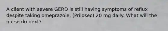 A client with severe GERD is still having symptoms of reflux despite taking omeprazole, (Prilosec) 20 mg daily. What will the nurse do next?