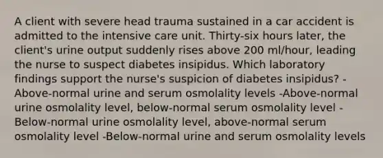 A client with severe head trauma sustained in a car accident is admitted to the intensive care unit. Thirty-six hours later, the client's urine output suddenly rises above 200 ml/hour, leading the nurse to suspect diabetes insipidus. Which laboratory findings support the nurse's suspicion of diabetes insipidus? -Above-normal urine and serum osmolality levels -Above-normal urine osmolality level, below-normal serum osmolality level -Below-normal urine osmolality level, above-normal serum osmolality level -Below-normal urine and serum osmolality levels