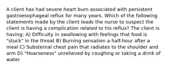 A client has had severe heart burn associated with persistent gastroesophageal reflux for many years. Which of the following statements made by the client leads the nurse to suspect the client is having a complication related to his reflux? The client is having: A) Difficulty in swallowing with feelings that food is "stuck" in the throat B) Burning sensation a half-hour after a meal C) Substernal chest pain that radiates to the shoulder and arm D) "Hoarseness" unrelieved by coughing or taking a drink of water