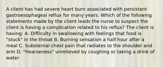 A client has had severe heart burn associated with persistent gastroesophageal reflux for many years. Which of the following statements made by the client leads the nurse to suspect the client is having a complication related to his reflux? The client is having: A. Difficulty in swallowing with feelings that food is "stuck" in the throat B. Burning sensation a half-hour after a meal C. Substernal chest pain that radiates to the shoulder and arm D. "Hoarseness" unrelieved by coughing or taking a drink of water