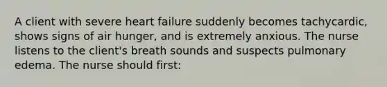 A client with severe heart failure suddenly becomes tachycardic, shows signs of air hunger, and is extremely anxious. The nurse listens to the client's breath sounds and suspects pulmonary edema. The nurse should first: