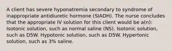 A client has severe hyponatremia secondary to syndrome of inappropriate antidiuretic hormone (SIADH). The nurse concludes that the appropriate IV solution for this client would be a(n): Isotonic solution, such as normal saline (NS). Isotonic solution, such as D5W. Hypotonic solution, such as D5W. Hypertonic solution, such as 3% saline.