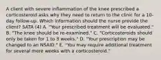 A client with severe inflammation of the knee prescribed a corticosteroid asks why they need to return to the clinic for a​ 10-day follow-up. Which information should the nurse provide the​ client? SATA (4) A. ​"Your prescribed treatment will be​ evaluated." B. ​"The knee should be​ re-examined." C. ​"Corticosteroids should only be taken for 1 to 3​ weeks." D. ​"Your prescription may be changed to an​ NSAID." E. ​"You may require additional treatment for several more weeks with a​ corticosteroid."