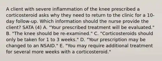 A client with severe inflammation of the knee prescribed a corticosteroid asks why they need to return to the clinic for a​ 10-day follow-up. Which information should the nurse provide the​ client? SATA (4) A. ​"Your prescribed treatment will be​ evaluated." B. ​"The knee should be​ re-examined." C. ​"Corticosteroids should only be taken for 1 to 3​ weeks." D. ​"Your prescription may be changed to an​ NSAID." E. ​"You may require additional treatment for several more weeks with a​ corticosteroid."