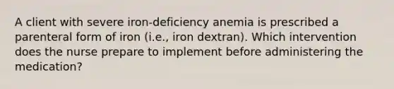 A client with severe iron-deficiency anemia is prescribed a parenteral form of iron (i.e., iron dextran). Which intervention does the nurse prepare to implement before administering the medication?