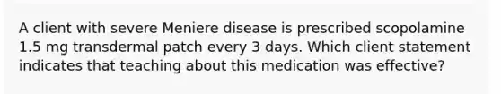 A client with severe Meniere disease is prescribed scopolamine 1.5 mg transdermal patch every 3 days. Which client statement indicates that teaching about this medication was effective?