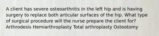 A client has severe osteoarthritis in the left hip and is having surgery to replace both articular surfaces of the hip. What type of surgical procedure will the nurse prepare the client for? Arthrodesis Hemiarthroplasty Total arthroplasty Osteotomy