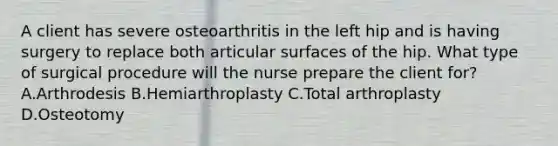 A client has severe osteoarthritis in the left hip and is having surgery to replace both articular surfaces of the hip. What type of surgical procedure will the nurse prepare the client for? A.Arthrodesis B.Hemiarthroplasty C.Total arthroplasty D.Osteotomy