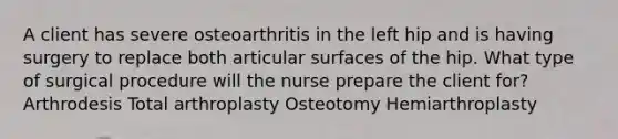 A client has severe osteoarthritis in the left hip and is having surgery to replace both articular surfaces of the hip. What type of surgical procedure will the nurse prepare the client for? Arthrodesis Total arthroplasty Osteotomy Hemiarthroplasty