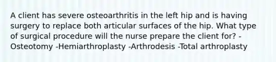 A client has severe osteoarthritis in the left hip and is having surgery to replace both articular surfaces of the hip. What type of surgical procedure will the nurse prepare the client for? -Osteotomy -Hemiarthroplasty -Arthrodesis -Total arthroplasty