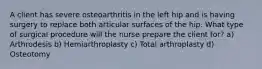 A client has severe osteoarthritis in the left hip and is having surgery to replace both articular surfaces of the hip. What type of surgical procedure will the nurse prepare the client for? a) Arthrodesis b) Hemiarthroplasty c) Total arthroplasty d) Osteotomy