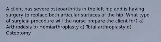 A client has severe osteoarthritis in the left hip and is having surgery to replace both articular surfaces of the hip. What type of surgical procedure will the nurse prepare the client for? a) Arthrodesis b) Hemiarthroplasty c) Total arthroplasty d) Osteotomy