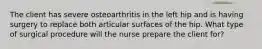 The client has severe osteoarthritis in the left hip and is having surgery to replace both articular surfaces of the hip. What type of surgical procedure will the nurse prepare the client for?