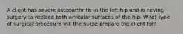 A client has severe osteoarthritis in the left hip and is having surgery to replace both articular surfaces of the hip. What type of surgical procedure will the nurse prepare the client for?