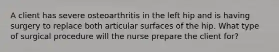 A client has severe osteoarthritis in the left hip and is having surgery to replace both articular surfaces of the hip. What type of surgical procedure will the nurse prepare the client for?