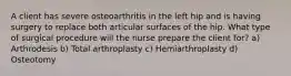 A client has severe osteoarthritis in the left hip and is having surgery to replace both articular surfaces of the hip. What type of surgical procedure will the nurse prepare the client for? a) Arthrodesis b) Total arthroplasty c) Hemiarthroplasty d) Osteotomy