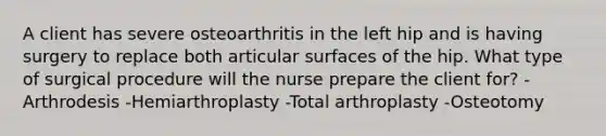 A client has severe osteoarthritis in the left hip and is having surgery to replace both articular surfaces of the hip. What type of surgical procedure will the nurse prepare the client for? -Arthrodesis -Hemiarthroplasty -Total arthroplasty -Osteotomy