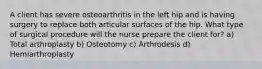 A client has severe osteoarthritis in the left hip and is having surgery to replace both articular surfaces of the hip. What type of surgical procedure will the nurse prepare the client for? a) Total arthroplasty b) Osteotomy c) Arthrodesis d) Hemiarthroplasty