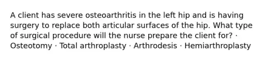 A client has severe osteoarthritis in the left hip and is having surgery to replace both articular surfaces of the hip. What type of surgical procedure will the nurse prepare the client for? · Osteotomy · Total arthroplasty · Arthrodesis · Hemiarthroplasty