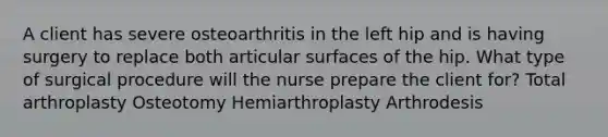 A client has severe osteoarthritis in the left hip and is having surgery to replace both articular surfaces of the hip. What type of surgical procedure will the nurse prepare the client for? Total arthroplasty Osteotomy Hemiarthroplasty Arthrodesis