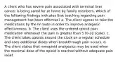 A client who has severe pain associated with terminal liver cancer is being cared for at home by family members. Which of the following findings indicates that teaching regarding pain management has been effective? a. The client agrees to take the medications by the IV route in order to improve analgesic effectiveness. b. The client uses the ordered opioid pain medication whenever the pain is greater than 5 (0-10 scale). c. The client takes opioids around the clock on a regular schedule and uses additional doses when breakthrough pain occurs. d. The client states that nonopioid analgesics may be used when the maximal dose of the opioid is reached without adequate pain relief.